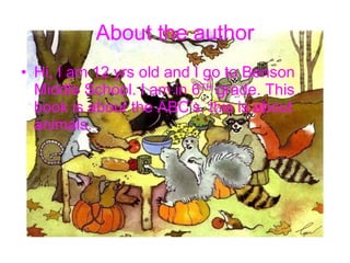 About the author Hi, I am 12 yrs old and I go to Benson Middle School. I am in 6 TH  grade. This book is about the ABC’s, this is about animals.  