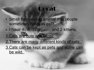 C: cat Small flesh eating animal that people sometimes have as pets.  I have 4  cats . 2big  cats  and 2 kittens.  1.Cats are cute and fuzzy. 2.There are many different kinds of cats . 3.Cats can be kept as pets and some can be wild.  