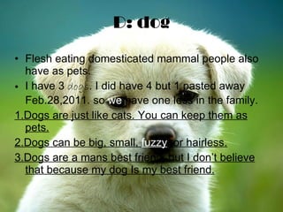 D: dog Flesh eating domesticated mammal people also have as pets. I have 3  dogs . I did have 4 but 1 pasted away Feb.28,2011. so  we  have one less in the family. 1.Dogs are just like cats. You can keep them as pets. 2.Dogs can be big, small,  fuzzy , or hairless. 3.Dogs are a mans best friend, but I don’t believe that because my dog Is my best friend. 