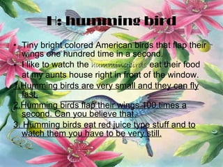 H: humming bird Tiny bright colored American birds that flap their wings one hundred time in a second. I like to watch the  hummingbirds  eat their food at my aunts house right in front of the window. 1.Humming birds are very small and they can fly fast. 2.Humming birds flap their wings 100 times a second. Can you believe that. 3. Humming birds eat red juice type stuff and to watch them you have to be very still. 