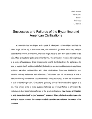 Alyssa Shannon<br />May 20, 2011<br />Period 1<br />Final Essay<br />1,110 Words<br />Successes and Failures of the Byzantine and American Civilizations<br />A mountain has two slopes and a peak. A hiker goes up one slope, reaches the peak, stays on the top to watch the view, and then must go down, each step taking it closer to the bottom. Sometimes, the hiker might have to alter their path in order to be safe. Most civilizations’ paths are similar to this. The civilization reaches its height due to a series of successes. Once it reaches its height, it will stay there for as long as it’s able to sustain itself, and inevitably fall. Civilizations can succeed because of good trade systems, excellent relationships with other civilizations, first-class leadership, and superior military (defensive and offensive). Civilizations can fail because of a lack of effective military for defense, poor leadership, failing economy, as well as involvement in civil and/or foreign wars. Civilizations generally evolve if their only other option is to fail. This similar cycle of initial success followed by eventual failure is chronicled by historians in their descriptions of most of the great civilizations. How long a civilization is able to sustain itself in the “success” phase of this cycle is dependent upon its ability to evolve to meet the pressures of circumstances and meet the needs of its civilians.  <br />The Byzantine Empire was at its height for over 200 years. The Byzantine Empire was an eastern continuation of the Roman Empire, and once the Western Roman Empire fell, Byzantium inherited all of the remaining land. After seeing the over-ambitious Roman Empire fall due to its overexpansion, Byzantium focused all of its military efforts on defending rather than gaining new territories. Though Byzantine military was neither strong enough nor large enough to contribute to the Crusades while simultaneously fighting both foreign and domestic wars, they chose to do so anyway. During this time many outside tribes were invading the empire. Due to its lack of strength and size, the Byzantine military became a major failure for the empire. It was unable to evolve into a strong military power and this lead to its descent. However, this does not mean that the Byzantine Empire had never evolved. In fact, the Byzantine’s entire existence is attributed to its evolution. It had to evolve from simply being an extension of the Roman Empire to being its own, separate civilization. Despite its final failure, it was a sustainable civilization prior to this because it had been able to evolve.<br />Similar to Byzantium, the modern civilization of the United States of America has had its own sets of successes and failures, modifying itself as needed to deal with the pressures of internal and external influences. Out of all of its past military conflicts, it has only lost one (Vietnam). Its military has evolved from a hodgepodge of colonial rebels into its current exemplary modern military, changing its goals and size to meet the needs of the day.  In addition, the US has always had good relations with influential countries. These alliances have greatly contributed to the overall success of the country. They have provided a safety net during many international feuds. Another great success of the United States has been its acceptance and embracement of diversity of cultures. This allows the United States to accept and contemplate all ideas, not being blinded by differences and only looking at how the idea will benefit the country. Adaptations such as these to world and national situations is in the best interest of the country and are examples of how the US has evolved to fit its current circumstances. <br />Just like the Byzantine Empire, the US has been an evolving country from its start in the year 1776 to now. It began as a British colony focused on agricultural support of a foreign empire, and evolved into an independent nation and industrial superpower that it is today. During World War II, the United States stepped to the forefront as a world superpower when it joined the Allies to help defeat the Axis. Prior to this, the US was mired in a policy of isolationism. This new policy of working with other nations to promote democracy formed the foundations for the alliances that the United States still holds today.  Though traits of its origins are still foundations of United States policies, its capacity to transition is what has allowed it to be considered a great power.<br />For all of the great things that America has built its success as a civilization upon, some would say that its changes are negative. It is evolving into the type of country that has more failures than successes. Although major failure is a fairly new concept to the United States, that does not mean that their failures are not abundant. One of these failures is the poor leadership decisions that the US citizens have made. Many of these leaders have gotten the country into unnecessary wars which drain America of money, valuable resources, and military forces. This failure has contributed largely to another, more pressing issue: the economy. According to the NY Times, the poverty rate in America is the highest it has been in fifteen years. As of September 2010, over 44 million Americans are living below the poverty line. The poverty rate is not only due to the amount of taxes being put into warfare, but it is also due to the lack of jobs available for the average American citizen. “Historically, it takes time for poverty to recover after unemployment starts to go down” (Ladonna Pavetti, welfare expert). Some might say that this stream of failure began with the Vietnam conflict.  Most American citizens were against this military action from its start. This fact alone reduced citizen moral and overall faith in the country’s leaders. Not only did the US retreat from the military action, but it gained absolutely nothing from sixteen years of fighting.<br />What will determine the term of the United States as the world’s superpower will be its ability to continue evolving in order to meet the demands of the modern day. The country has gone through two of three of the main stages of a civilization: the rise and the height. Now, there is only one stage left, decline. America has gone up the mountain, and is standing at the top, hesitating. The only question now is: will we walk down or stay on top? So whether the US will ultimately fail or evolve cannot be concluded right now, however one thing is for certain: the United States is on the same road that Byzantium was on nearly 600 years ago.<br />References<br />Eckholm, Eric. quot;
Recession Raises Poverty Rate to a 15-Year High.quot;
 The New York     Times. the New York Times, 16 Sept 2009. Web. 19 May 2011. <http://www.nytimes.com/2010/09/17/us/17poverty.html>.<br />Gascoigne, Bamber. “History of Byzantium” HistoryWorld. From 2001, ongoing. http://www.historyworld.net/wrldhis/PlainTextHistories.asp?historyid=ac59<br />quot;
Everyday Life in Byzantium.quot;
 Hellenic Macedonia. Ekdotike Athenon S.A., n.d. Web. 12 Dec 2010   <http://www.macedonian-heritage.gr/HellenicMacedonia/en/D2.1.html>.<br />quot;
The Byzantine Empire.quot;
 International World History Project. N.p., n.d. Web. 7 Mar 2011. <http://www.neobyzantine.org/byzantium/army/index.php>.<br />quot;
The Byzantine Empire.quot;
 Ed. Austin, Texas: CNN, 2000. Print.<br />