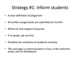Strategy #1: Inform students
• A clear definition of plagiarism
• All written assignments are submitted to TurnItIn
• Where to find support resources
• If in doubt, ask me first
• Penalties for violations of academic honesty
• This message is communicated in class, in the welcome
email, and on blackboard
 