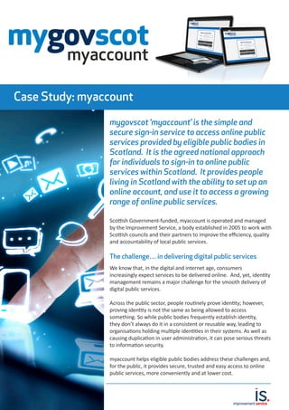 Case Study: myaccount
mygovscot ‘myaccount’ is the simple and
secure sign-in service to access online public
services provided by eligible public bodies in
Scotland. It is the agreed national approach
for individuals to sign-in to online public
services within Scotland. It provides people
living in Scotland with the ability to set up an
online account, and use it to access a growing
range of online public services.
Scottish Government-funded, myaccount is operated and managed
by the Improvement Service, a body established in 2005 to work with
Scottish councils and their partners to improve the efficiency, quality
and accountability of local public services.
The challenge… in delivering digital public services
We know that, in the digital and internet age, consumers
increasingly expect services to be delivered online. And, yet, identity
management remains a major challenge for the smooth delivery of
digital public services.
Across the public sector, people routinely prove identity; however,
proving identity is not the same as being allowed to access
something. So while public bodies frequently establish identity,
they don’t always do it in a consistent or reusable way, leading to
organisations holding multiple identities in their systems. As well as
causing duplication in user administration, it can pose serious threats
to information security.
myaccount helps eligible public bodies address these challenges and,
for the public, it provides secure, trusted and easy access to online
public services, more conveniently and at lower cost.
 