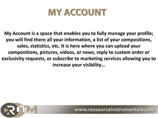 My Account is a space that enables you to fully manage your profile;
  you will find there all your information, a list of your compositions,
       sales, statistics, etc. It is here where you can upload your
   compositions, pictures, videos, or news, reply to custom order or
exclusivity requests, or subscribe to marketing services allowing you to
                          increase your visibility…
 