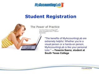 Student Registration &quot;The benefits of MyAccountingLab are extremely helpful. Whether you’re a visual person or a hands-on person, MyAccountingLab is like your personal tutor.&quot;  — Yesenia Saenz, student at South Texas College  