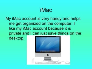 iMac My iMac account is very handy and helps me get organized on the computer. I like my iMac account because it is private and I can just save things on the desktop. 