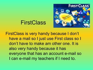 FirstClass FirstClass is very handy because I don’t have a mail so I just use First class so I don’t have to make am other one. It is also very handy because it has everyone that has an account e-mail so I can e-mail my teachers if I need to. 