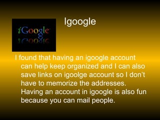 Igoogle I found that having an igoogle account can help keep organized and I can also save links on igoolge account so I don’t have to memorize the addresses. Having an account in igoogle is also fun because you can mail people. 