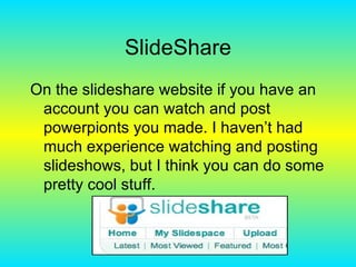 SlideShare On the slideshare website if you have an account you can watch and post powerpionts you made. I haven’t had much experience watching and posting slideshows, but I think you can do some pretty cool stuff. 