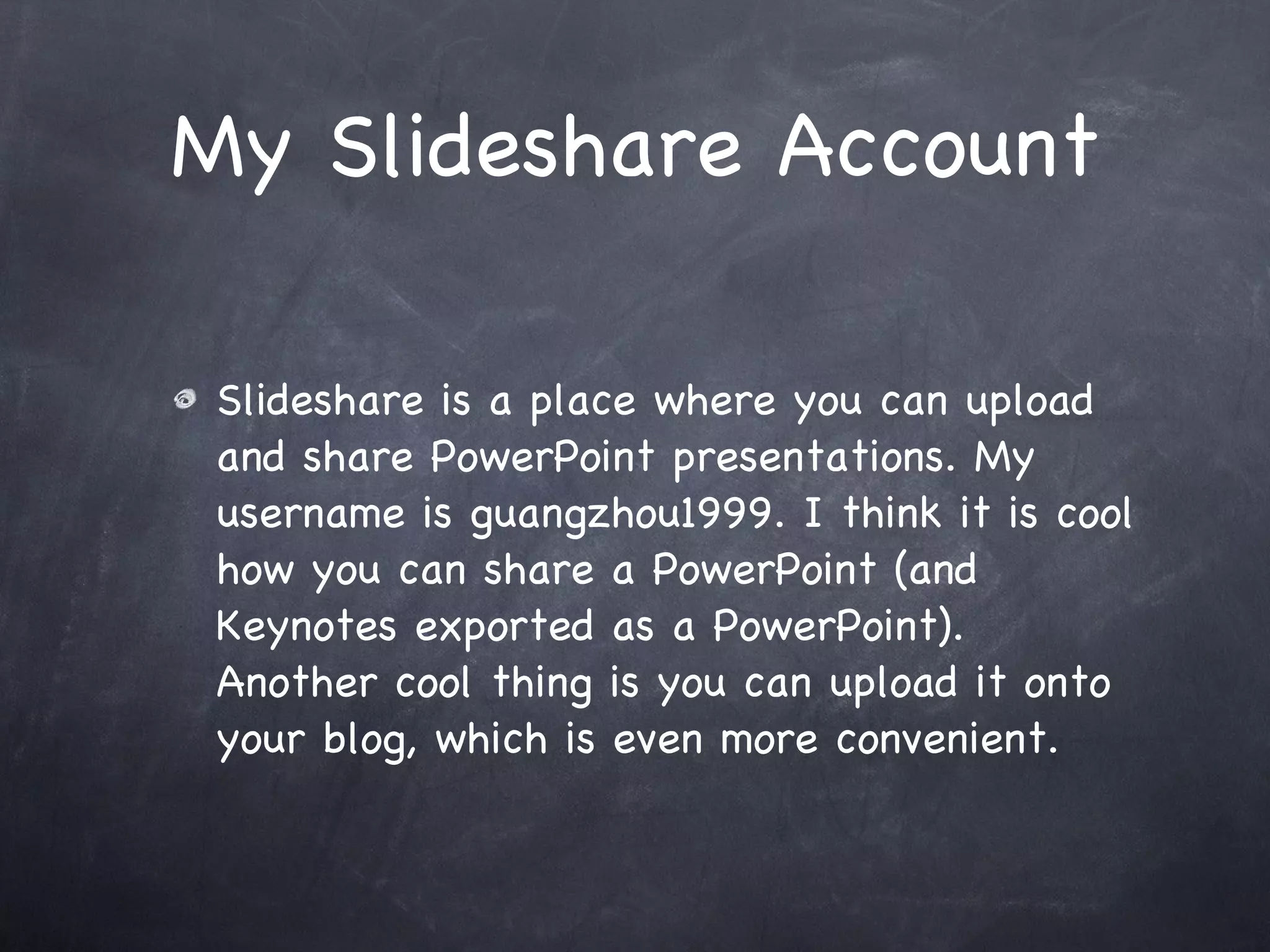 My Slideshare Account Slideshare is a place where you can upload and share PowerPoint presentations. My username is guangzhou1999. I think it is cool how you can share a PowerPoint (and Keynotes exported as a PowerPoint). Another cool thing is you can upload it onto your blog, which is even more convenient.