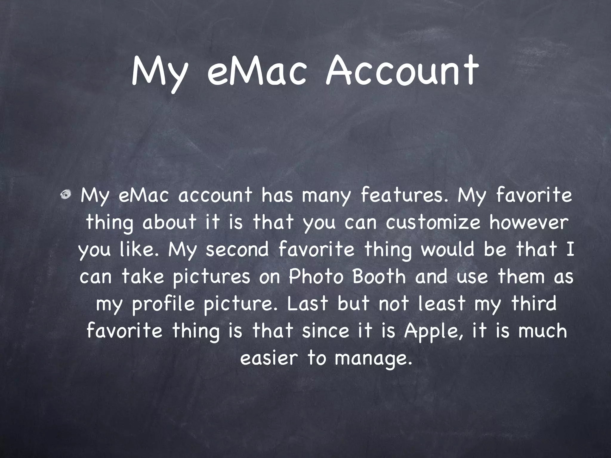 My eMac Account My eMac account has many features. My favorite thing about it is that you can customize however you like. My second favorite thing would be that I can take pictures on Photo Booth and use them as my profile picture. Last but not least my third favorite thing is that since it is Apple, it is much easier to manage.