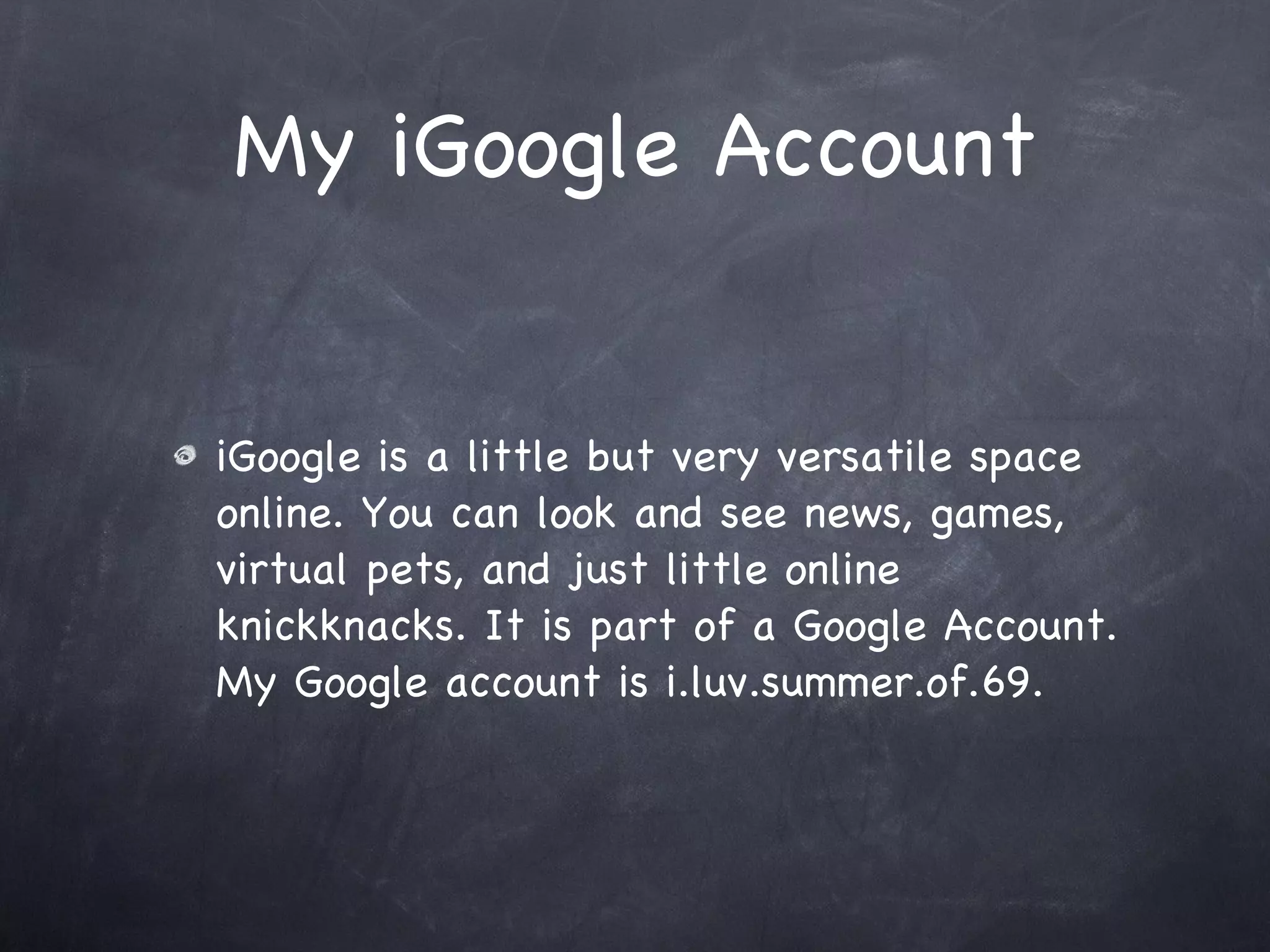 My iGoogle Account iGoogle is a little but very versatile space online. You can look and see news, games, virtual pets, and just little online knickknacks. It is part of a Google Account. My Google account is i.luv.summer.of.69.