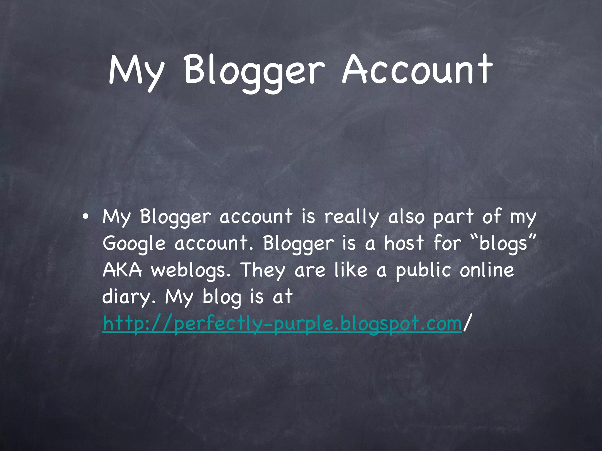 My Blogger Account My Blogger account is really also part of my Google account. Blogger is a host for “blogs” AKA weblogs. They are like a public online diary. My blog is at http://perfectly-purple.blogspot.com /