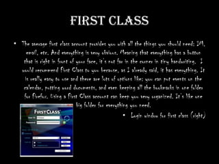 First ClassThe average first class account provides you with all the things you should need: IM, email, etc. And everything is very obvious. Meaning that everything has a button that is right in front of your face, it’s not far in the corner in tiny handwriting.  I would recommend First Class to you because, as I already said, it has everything. It is really easy to use and there are lots of options like: you can put events on the calendar, putting word documents, and even keeping all the bookmarks in one folder for Firefox. Using a First Class account can keep you very organized. It’s like one big folder for everything you need. Login window for first class (right)