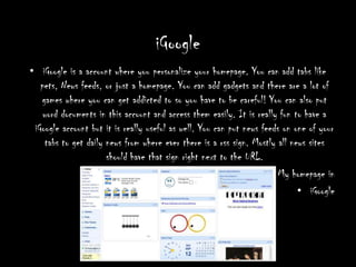 iGoogleiGoogle is a account where you personalize your homepage. You can add tabs like pets, News feeds, or just a homepage. You can add gadgets and there are a lot of games where you can get addicted to so you have to be careful! You can also put word documents in this account and access them easily. It is really fun to have a iGoogle account but it is really useful as well. You can put news feeds on one of your tabs to get daily news from where ever there is a rss sign. Mostly all news sites should have that sign right next to the URL.  My homepage in iGoogle