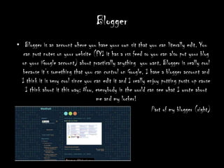 Blogger Blogger is an account where you have your own sit that you can literally edit. You can post notes on your website (FYI it has a rss feed so you can also put your blog on your iGoogle account) about practically anything  you want. Blogger is really cool because it’s something that you can control on Google. I have a blogger account and I think it is very cool since you can edit it and I really enjoy putting posts up cause I think about it this way: Now, everybody in the world can see what I wrote about me and my locker!        Part of my blogger (right)