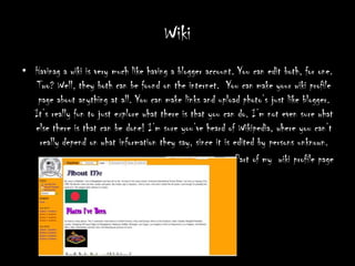 Wiki Havinaga wiki is very much like having a blogger account. You can edit both, for one. Two? Well, they both can be found on the internet.  You can make your wiki profile page about anything at all. You can make links and upload photo’s just like blogger. It’s really fun to just explore what there is that you can do. I’m not even sure what else there is that can be done! I’m sure you’ve heard of Wikipedia, where you can’t really depend on what information they say, since it is edited by persons unknown.                 Part of my  wiki profile page