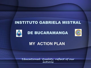 INSTITUTO GABRIELA MISTRAL

     DE BUCARAMANGA

      MY ACTION PLAN


  Educational Quality, reflect of our
              actions
 