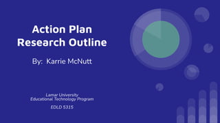 Action Plan
Research Outline
By: Karrie McNutt
Lamar University
Educational Technology Program
EDLD 5315
 