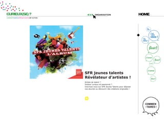 CURIEUX(SE) ?                                        organisation                              HOME
CURIOSITÉ=IDÉES=PROJET=DATE=MY ACTION !




                                          sFr jeunes talents
                                          révélateur d’artistes !
                                          Artiste de talent ?
                                          Visiteur curieux et passionné ?
                                          Inscrivez-vous sur SFR Jeunes Talents pour déposer
                                          vos œuvres ou découvrir des créations originales !
 