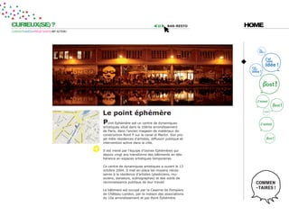 CURIEUX(SE) ?                                                                       bar-resto     HOME
CURIOSITÉ=IDÉES=PROJET=DATE=MY ACTION !




                                          le point éphémère
                                          point Ephémère est un centre de dynamiques
                                          artistiques situé dans le 10ème arrondissement
                                          de Paris, dans l’ancien magasin de matériaux de
                                          construction Point P sur le canal st Martin. Son pro-
                                          jet mêle résidences d’artistes, diffusion publique et
                                          intervention active dans la ville.

                                          Il est mené par l’équipe d’Usines Ephémères qui
                                          depuis vingt ans transforme des bâtiments en dés-
                                          hérence en espaces artistiques temporaires.

                                          Ce centre de dynamiques artistiques a ouvert le 13
                                          octobre 2004. Il met en place les moyens néces-
                                          saires à la résidence d’artistes (plasticiens, mu-
                                          siciens, danseurs, scénographes) et des outils de
                                          reconnaissance publique de leur travail.

                                          Le bâtiment est occupé par la Caserne de Pompiers
                                          de Château-Landon, par la maison des associations
                                          du 10e arrondissement et par Point Éphémère.
 