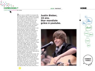 CURIEUX(SE) ?                                                                         portrait   HOME
CURIOSITÉ=IDÉES=PROJET=DATE=MY ACTION !




                            Justin voua un intérêt à la musique dès        Justin bieber,
                            son plus jeaune âge. Il apprit seul à jouer
                            de la guitare, du piano et de la trompette,
                            et prit des cours de batterie4,5. À 12
                                                                           16 ans.
                            ans, il s’inscrit, sans jamais avoir suivi
                            de cours de chant, à un concours de
                                                                           star mondiale
                            chant local, à Stratford, où il termine
                            deuxième3. Vers la fin 2007, Justin et sa
                                                                           grâce à youtube.
                            mère commencent à poster des vidéos
                            sur YouTube6 afin que sa famille et
                            amis, qui ne pouvaient pas assister à ses
                            performances, puissent le regarder.
                            Scooter Braun6, agent de marketing de
                            So So Def, découvre alors ses vidéos
                            et décide d’emmener Justin avec lui à
                            Atlanta, où il rencontre le chanteur et
                            compositeur Usher6. Une semaine plus
                            tard, Justin a eu l’occasion de chanter
                            pour Usher7, qui est immédiatement
                            intéressé par l’idée de lui faire passer une
                            audition avec L.A. Reid, le président de
                            Island Records, label avec lequel il a signé
                            en octobre 20086. Après cela, Justin
                            et sa mère, Pattie Malette, sont partis
                            s’installer à Atlanta, ville où réside aussi
                            Usher et Scooter Braun, afin de débuter
                            sa carrière8. Il déclare tout de même
                            retourner fréquemment à Stratford, où il
                            possède toujours une maison, des amis et
                            de la famille[réf. nécessaire].
                            Justin Bieber sort son premier single, One
                            Time, le 7 juillet 20099 qui, très vite, se
                            classe dans les premières places du hit-
                            parade canadien6. Son premier album,
                            My World, est lancé le 17 novembre 2009
                            aux États-Unis10, où il arrive en tête
                            des ventes. Son album comporte une
                            chanson chantée avec Usher, qui apparait
                            aussi dans le vidéo clip de One Time.
                            Son second titre, One Less Lonely Girl, a
 