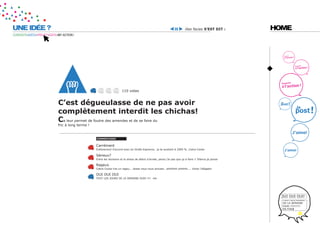 UNE IDÉE ?                                                                                                                 ilies facies s’est dit :      HOME
CURIOSITÉ=IDÉES=PROJET=DATE=MY ACTION !




                                                                       110 votes


                            c’est dégueulasse de ne pas avoir
                            complètement interdit les chichas!
                            ca leur permet de foutre des amendes et de se faire du
                            fric à long terme !


                                                  coMMentaires


                                                  Carrément
                                                  Entièrement d’accord avec toi Girafe Espionne.. je te soutient à 2000 %. Cobra Cocka

                                                  Sérieux?
                                                  Entre les révisions et le stress de début d’année, perso j’ai pas que ça à faire !! Silence je pense

                                                  Rageux
                                                  Cobra Cocka t’es un rageu... laisse nous nous amuser.. ohhhhhh ohhhhh.... Victor l’alligator

                                                  OUI OUI OUI
                                                  TOUT LES JOURS DE LA SEMAINE OUAI !!!! me




                                                                                                                                                          OUI OUI OUI!
                                                                                                                                                           TOUT LES JOURS
                                                                                                                                                           DE LA SEMAINE
                                                                                                                                                           OUAI !!!!!!!!!!
                                                                                                                                                           EN FOR
 