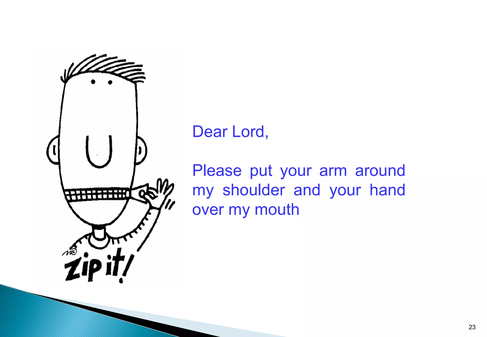 Dear Lord,
Please put your arm around
my shoulder and your hand
over my mouth
23
 