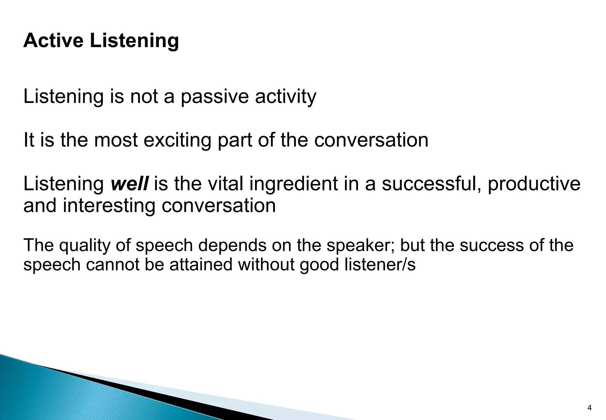 Active Listening
Listening is not a passive activity
It is the most exciting part of the conversation
Listening well is the vital ingredient in a successful, productive
and interesting conversation
The quality of speech depends on the speaker; but the success of the
speech cannot be attained without good listener/s
4
 