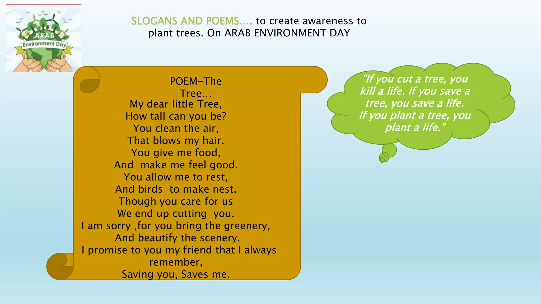 SLOGANS AND POEMS…. to create awareness to
plant trees. On ARAB ENVIRONMENT DAY
“If you cut a tree, you
kill a life. If you save a
tree, you save a life.
If you plant a tree, you
plant a life.”
My dear little Tree,
How tall can you be?
You clean the air,
That blows my hair.
You give me food,
And make me feel good.
You allow me to rest,
And birds to make nest.
Though you care for us
We end up cutting you.
I am sorry ,for you bring the greenery,
And beautify the scenery.
I promise to you my friend that I always
remember,
Saving you, Saves me.
POEM-The
Tree…
 