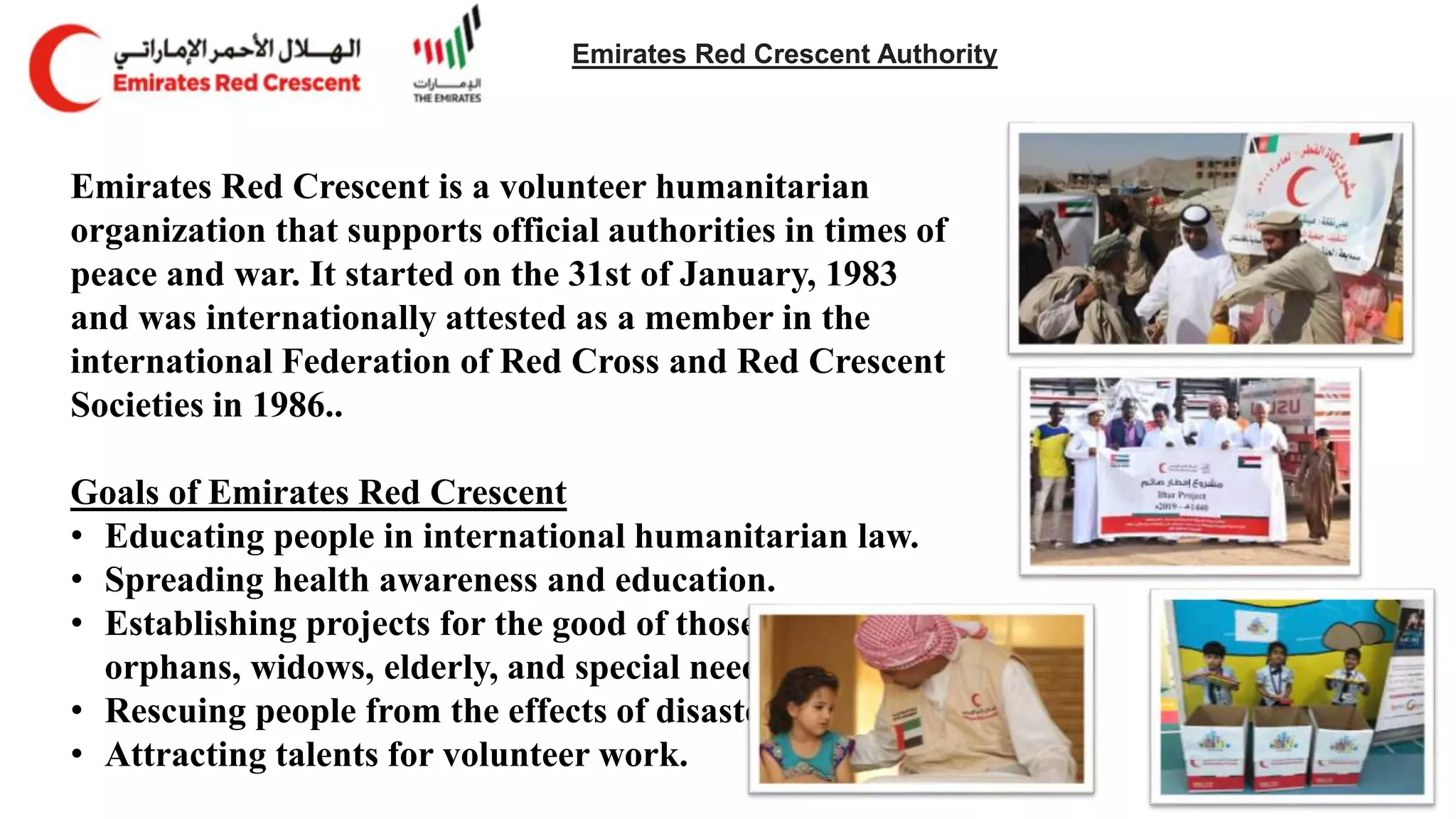 Emirates Red Crescent Authority
Emirates Red Crescent is a volunteer humanitarian
organization that supports official authorities in times of
peace and war. It started on the 31st of January, 1983
and was internationally attested as a member in the
international Federation of Red Cross and Red Crescent
Societies in 1986..
Goals of Emirates Red Crescent
• Educating people in international humanitarian law.
• Spreading health awareness and education.
• Establishing projects for the good of those in need:
orphans, widows, elderly, and special needs.
• Rescuing people from the effects of disasters.
• Attracting talents for volunteer work.
 