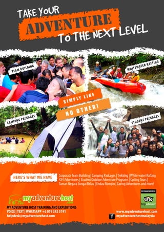 AKE YOUR
T

TURE EVEL
VEN
AD
NEXT L
THE

TO

BUILD
TEAM

ING

WHIT

SIM

K
G PA C
MPIN
CA

AGES

HERE’S WHAT WE HAVE

E

RAFT
AT E R
W

ING

KE
Y LI
PL

E
OTH
NO

R!
K
T PA C
UDEN
ST

AGES

Corporate Team Building | Camping Packages | Trekking | White water Rafting
4X4 Adventures | Student Outdoor Adventure Programs | Cycling Tours |
Taman Negara Sungai Relau | Endau Rompin | Caving Adventures and more!
RECOMMENDED ON

MY ADVENTURE HOST TRAINING AND EXPEDITIONS
VOICE | TEXT | WHATSAPP +6 019 343 5741
helpdesk@myadventurehost.com

www.myadventurehost.com
myadventurehostmalaysia

 