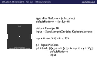 BOLOGNA 28 march 2015 - Yan Cui @theburningmonk LambdaCon
type alias Platform = {x:Int, y:Int}	

defaultPlatform = {x=5, y=0}	

!
delta = Time.fps 20	

input = Signal.sampleOn delta Keyboard.arrows	

!
cap x = max 5 <| min x 395	

!
p1 : Signal Platform	

p1 = foldp ({x, y} s -> {s | y <- cap <| s.y + 5*y}) 	

	

 defaultPlatform	

	

 input
 