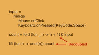 type alias Platform = {x:Int, y:Int}!
defaultPlatform = {x=5, y=0}!
!
delta = Time.fps 20!
input = Signal.sampleOn delta Keyboard.arrows!
!
cap x = max 5 <| min x 395!
!
p1 : Signal Platform!
p1 = foldp ({x, y} s -> {s | y <- cap <| s.y + 5*y}) !
! defaultPlatform!
! input
 