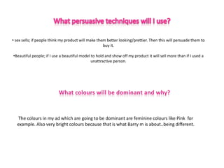 • sex sells; if people think my product will make them better looking/prettier. Then this will persuade them to
                                                     buy it.

•Beautiful people; if I use a beautiful model to hold and show off my product it will sell more than if I used a
                                              unattractive person.




   The colours in my ad which are going to be dominant are feminine colours like Pink for
  example. Also very bright colours because that is what Barry m is about..being different.
 