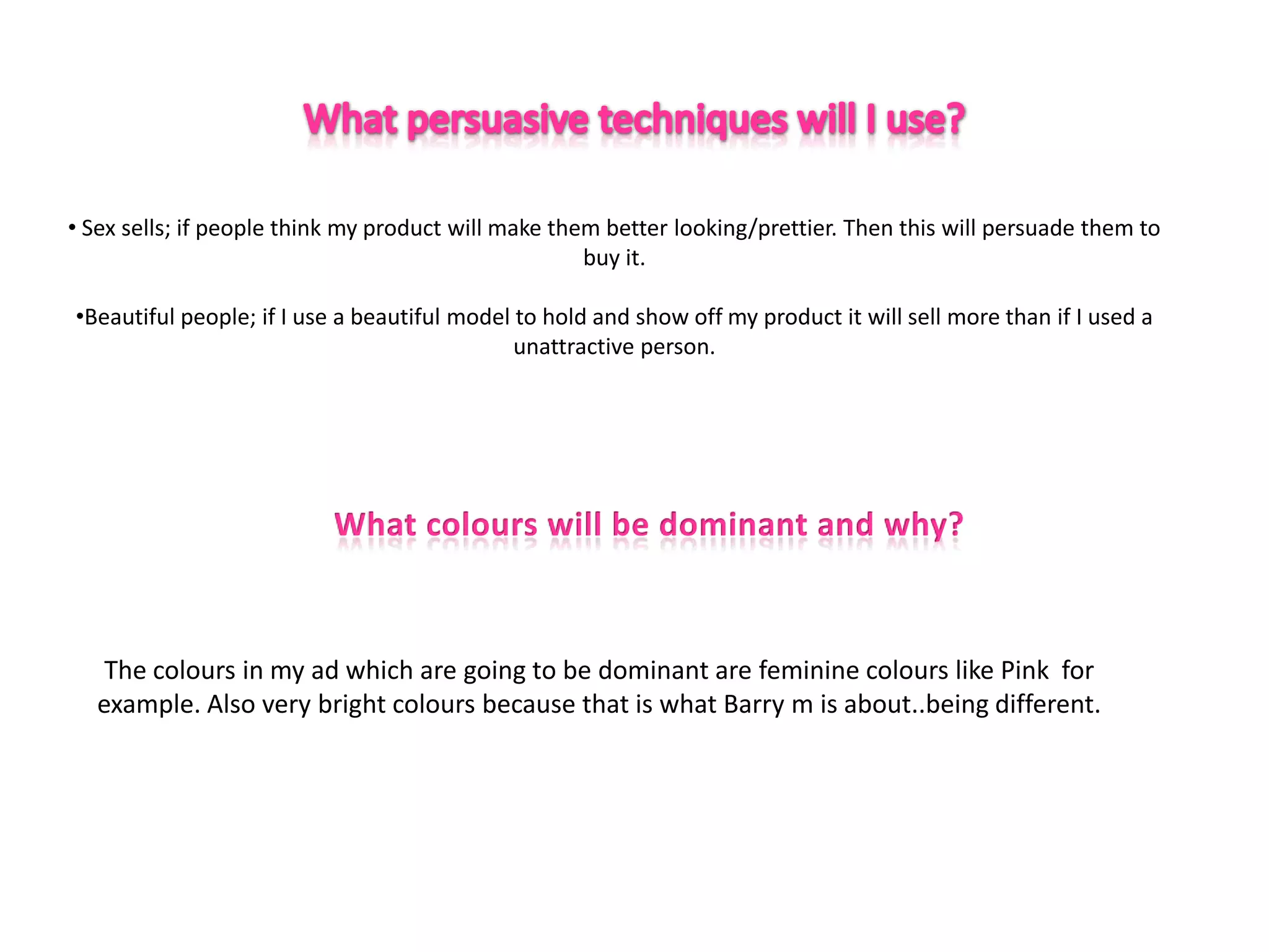 • Sex sells; if people think my product will make them better looking/prettier. Then this will persuade them to
                                                     buy it.

•Beautiful people; if I use a beautiful model to hold and show off my product it will sell more than if I used a
                                              unattractive person.




   The colours in my ad which are going to be dominant are feminine colours like Pink for
  example. Also very bright colours because that is what Barry m is about..being different.
 