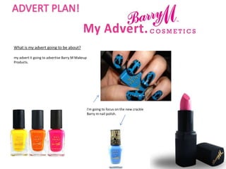 ADVERT PLAN!


What is my advert going to be about?

my advert it going to advertise Barry M Makeup
Products.




                                                 I'm going to focus on the new crackle
                                                 Barry m nail polish.
 