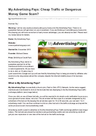 My Advertising Pays: Cheap Traffic or Dangerous 
Money Game Scam? 
imperfectstart.com /my-advertising-pays-cheap-traffic-or-dangerous-money-game-scam 
Norman Tay 
Warning: I will be very cautious about putting any money into My Advertising Pays. There is no 
guarantee that you will get return on your investment. If you are thinking of committing any money into 
this (hoping you will have some form of early mover advantage), you are already too late! Please read 
my review below for details. 
Name: My Advertising Pays 
Website: 
www.myadvertsingpays.com 
Started On: December 2013 
Founder: Michael Deese 
Price: $49.99 per Credit Pack 
My Advertising Pays claims to 
guarantee payment to all the 
member and with no recruitment 
or sale requirements. All you have 
to do is click on 10 ads a day. A 
quick search thru Google and you will see that My Advertising Pays is being promoted by affiliates who 
seems to only sing praises about this company despite the inherent stability issue of its business 
model. 
What is My Advertising Pays? 
My Advertising Pays is essentially a free to join, Paid to Click (PTC) Network. As the name suggest, 
members are incentivized to click on the text ads that are displaying in the My Advertising Pays traffic 
exchange platform (see image below) 
Once you click on one of these text ads, you will be required to do simple code verification to prove you 
are a genuine human clicker, not a bot. The ad window will then open to a website designated by the 
advertiser of the text ad. By keeping the ad window open for 10 or 30 seconds, you can earn 1 to 3 
advertising credit. You can then continue to click on other text ad in the traffic exchange and repeat the 
same process to earn more advertising credit. 
Advertising credit is used to advertise on the My Advertising Pays Traffic exchange platform (see image 
below). The text ads are placed by members using advertising credits and one advertising credit will 
get you one impression or one view of the text ad on the traffic exchange. 
 