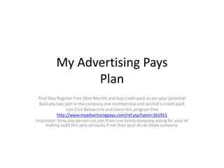 My Advertising Pays
Plan
First Step Register Free (One Month) and buy credit pack as per your potential
Basically two part in the company one membership and second is credit pack
Just Click Below Link and check this program free
http://www.myadvertisingpays.com/ref.asp?spon=161911
Important: Only one person can join from one family company asking for your id
making audit this very seriously if not than your id can block company.
 