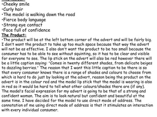 The model:
•Cheeky smile
•Curly hair
•The model is walking down the road
•Fierce body language
•Strong eye contact
•Face full of confidence
The Product:
•The product will be at the left bottom corner of the advert and will be fairly big.
I don’t want the product to take up too much space because that way the advert
will not be as effective. I also don’t want the product to be too small because the
consumer has to be able to see without squinting, so it has to be clear and visible
for everyone to see. The lip stick on the advert will also be red however there will
be a little caption saying: “Comes in twenty different shades, from delicate beiges
to dazzling berries.” The reason that I want this little caption to be there is so
that every consumer knows there is a range of shades and colours to choose from
which is hard to do just by looking at the advert, reason being the product on the
advert is in the colour red and the model lip stick that the model is wearing is also
in red so it would be hard to tell what other colours/shades there are (if any).
The model’s facial expression for my advert is going to be that of a strong and
confident woman. The aim is to look natural but confident and beautiful at the
same time. I have decided for the model to use direct mode of address. The
connotation of me using direct mode of address is that it stimulates an interaction
with every individual consumer.
 