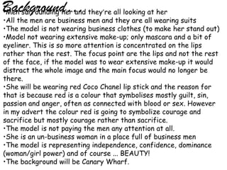 Background… they’re all looking at her
•Men surrounding her and
•All the men are business men and they are all wearing suits
•The model is not wearing business clothes (to make her stand out)
•Model not wearing extensive make-up; only mascara and a bit of
eyeliner. This is so more attention is concentrated on the lips
rather than the rest. The focus point are the lips and not the rest
of the face, if the model was to wear extensive make-up it would
distract the whole image and the main focus would no longer be
there.
•She will be wearing red Coco Chanel lip stick and the reason for
that is because red is a colour that symbolises mostly guilt, sin,
passion and anger, often as connected with blood or sex. However
in my advert the colour red is going to symbolize courage and
sacrifice but mostly courage rather than sacrifice.
•The model is not paying the men any attention at all.
•She is an un-business woman in a place full of business men
•The model is representing independence, confidence, dominance
(woman/girl power) and of course ... BEAUTY!
•The background will be Canary Wharf.
 