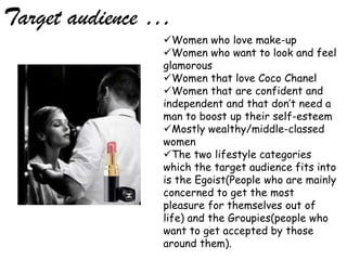 Target audience …
                Women who love make-up
                Women who want to look and feel
                glamorous
                Women that love Coco Chanel
                Women that are confident and
                independent and that don’t need a
                man to boost up their self-esteem
                Mostly wealthy/middle-classed
                women
                The two lifestyle categories
                which the target audience fits into
                is the Egoist(People who are mainly
                concerned to get the most
                pleasure for themselves out of
                life) and the Groupies(people who
                want to get accepted by those
                around them).
 