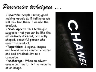 Persuasive techniques …
 Beautiful people: Using good
 looking models as if telling us we
 will look like them if we use the
 product.
 Snob Appeal: This technique
 suggests that you can be like the
 expensively dressed, perfectly
 shaped, beautiful person who
 uses this product.
 Repetition: Slogans, images
 and brand names can be repeated
 and add creditability to a
 campaign.
 Anchorage: When an advert
 uses a caption to fix the meaning
 of an image.
 