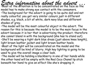 Extrathe attention is to be concentrated on advertso …
•Most of
         information about the the face the
model has to make strong eye contact with the consumers.
•The background for the advert is going to be quite dull and not
really colourful; you get very similar colours just in different
shades, e.g. black, a bit of white, dark navy blue and different
shades of grey.
•The model will be the most colourful object in the advert. The
reason for this is because the model is to be the main focus in the
advert because it is her that is advertising the product; therefore
she cannot blend in with the background (she has to stand out).
•She’ll be wearing a tight dark blue dress (just above knee length),
light brown leather jacket and light brown leather heels.
•Most of the light will be concentrated on the model and the
background will be kind of blurry. High key lighting is going to be
used to give the overall image a clear look.
•The model will be holding a blackberry in one of her hands while
the other hand will be empty with the Red Coco Chanel lip stick
beneath her hand to give an effect like she’s dropping it.
 