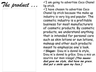 I am going to advertise Coco Chanel
The product …   lip stick.
                I have chosen to advertise Coco
                Chanel lip stick because the make up
                industry is very big and popular. The
                cosmetic industry is a profitable
                business for most manufacturers
                of cosmetic products. By cosmetic
                products, we understand anything
                that is intended for personal care
                such as skin lotions or sun lotions,
                makeup and other such products
                meant to emphasize one's look.
                Slogan: Dieu m'a donné le style,
                Dieu m'a donné la grâce. Dieu a mis un
                sourire sur mon visage! (This means:
                God gave me style, God have me grace.
                God put a smile upon my face.)
 