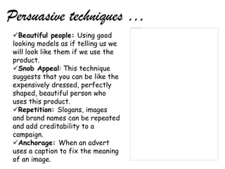 Persuasive techniques …
 Beautiful people: Using good
 looking models as if telling us we
 will look like them if we use the
 product.
 Snob Appeal: This technique
 suggests that you can be like the
 expensively dressed, perfectly
 shaped, beautiful person who
 uses this product.
 Repetition: Slogans, images
 and brand names can be repeated
 and add creditability to a
 campaign.
 Anchorage: When an advert
 uses a caption to fix the meaning
 of an image.
 