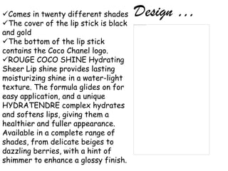 Comes in twenty different shades      Design …
The cover of the lip stick is black
and gold
The bottom of the lip stick
contains the Coco Chanel logo.
ROUGE COCO SHINE Hydrating
Sheer Lip shine provides lasting
moisturizing shine in a water-light
texture. The formula glides on for
easy application, and a unique
HYDRATENDRE complex hydrates
and softens lips, giving them a
healthier and fuller appearance.
Available in a complete range of
shades, from delicate beiges to
dazzling berries, with a hint of
shimmer to enhance a glossy finish.
 