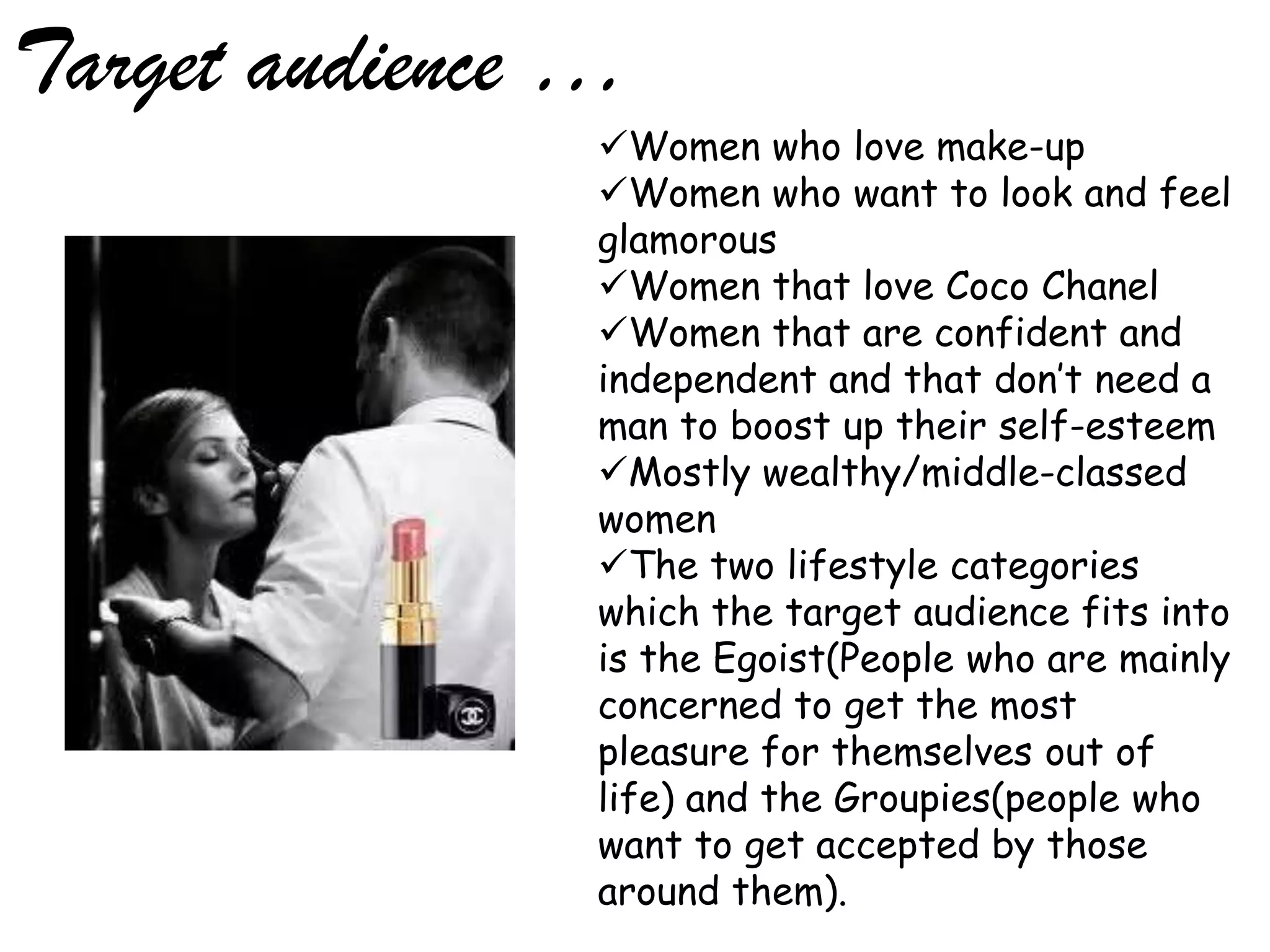 Target audience …
                Women who love make-up
                Women who want to look and feel
                glamorous
                Women that love Coco Chanel
                Women that are confident and
                independent and that don’t need a
                man to boost up their self-esteem
                Mostly wealthy/middle-classed
                women
                The two lifestyle categories
                which the target audience fits into
                is the Egoist(People who are mainly
                concerned to get the most
                pleasure for themselves out of
                life) and the Groupies(people who
                want to get accepted by those
                around them).
 