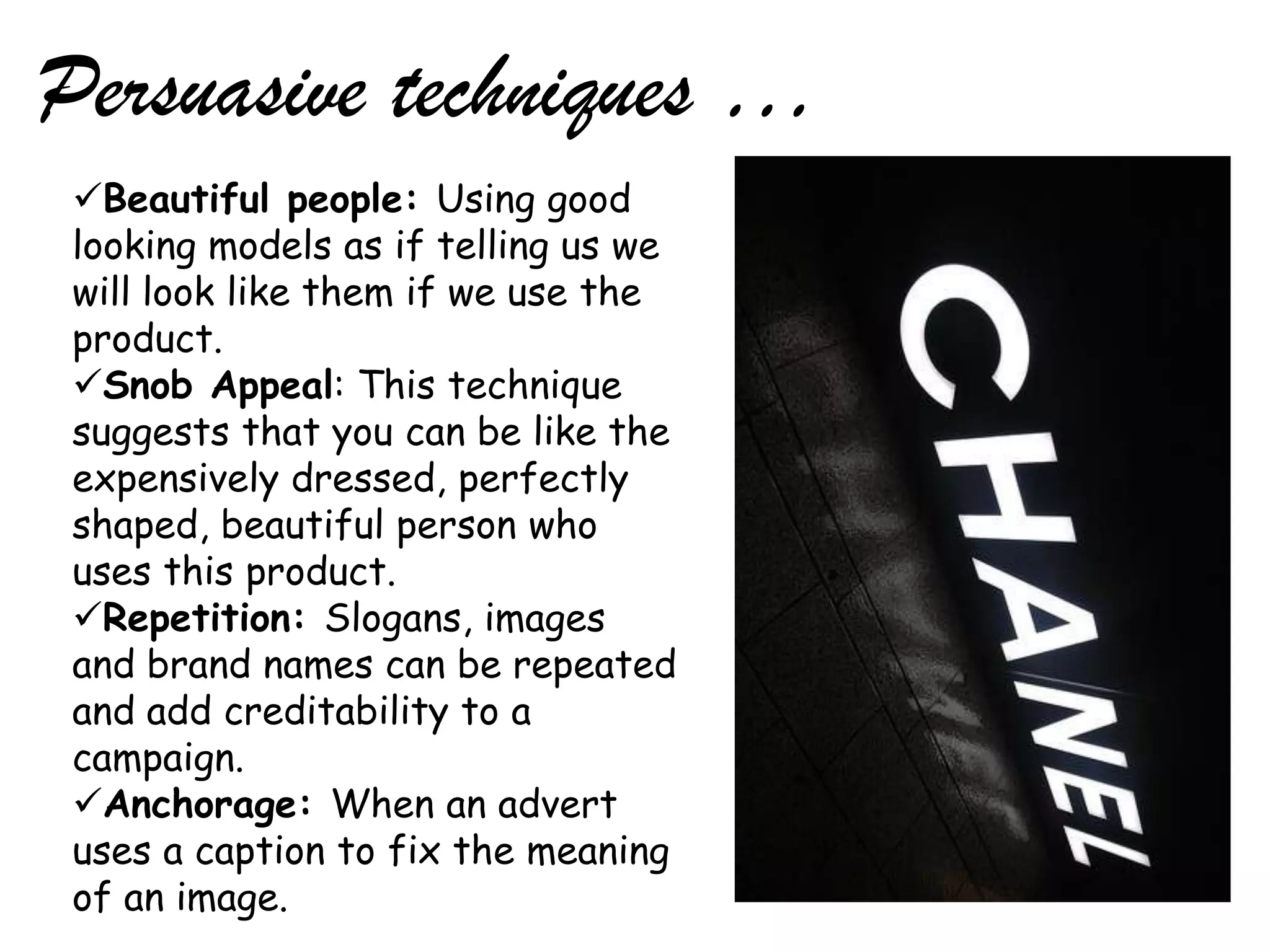 Persuasive techniques …
 Beautiful people: Using good
 looking models as if telling us we
 will look like them if we use the
 product.
 Snob Appeal: This technique
 suggests that you can be like the
 expensively dressed, perfectly
 shaped, beautiful person who
 uses this product.
 Repetition: Slogans, images
 and brand names can be repeated
 and add creditability to a
 campaign.
 Anchorage: When an advert
 uses a caption to fix the meaning
 of an image.
 