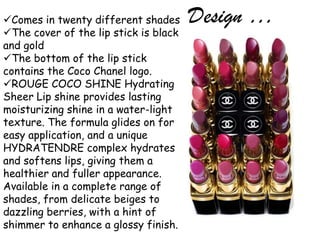 Comes in twenty different shades      Design …
The cover of the lip stick is black
and gold
The bottom of the lip stick
contains the Coco Chanel logo.
ROUGE COCO SHINE Hydrating
Sheer Lip shine provides lasting
moisturizing shine in a water-light
texture. The formula glides on for
easy application, and a unique
HYDRATENDRE complex hydrates
and softens lips, giving them a
healthier and fuller appearance.
Available in a complete range of
shades, from delicate beiges to
dazzling berries, with a hint of
shimmer to enhance a glossy finish.
 